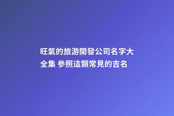 旺氣的旅游開發公司名字大全集 參照這類常見的吉名-第1張-公司起名-玄機派